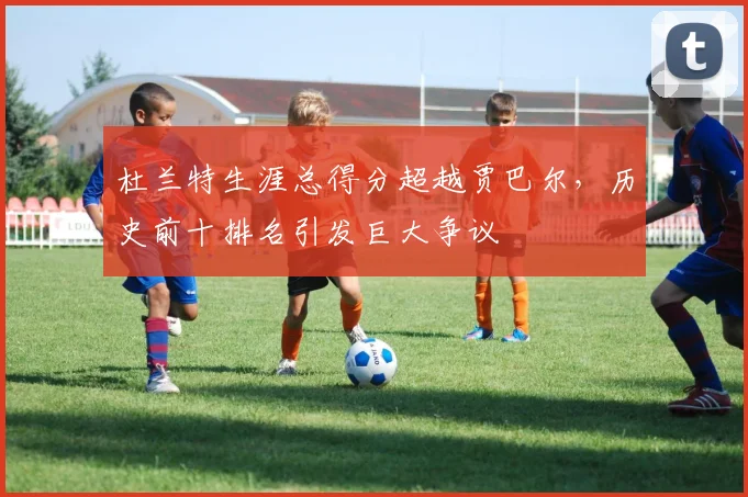 杜兰特生涯总得分超越贾巴尔，历史前十排名引发巨大争议