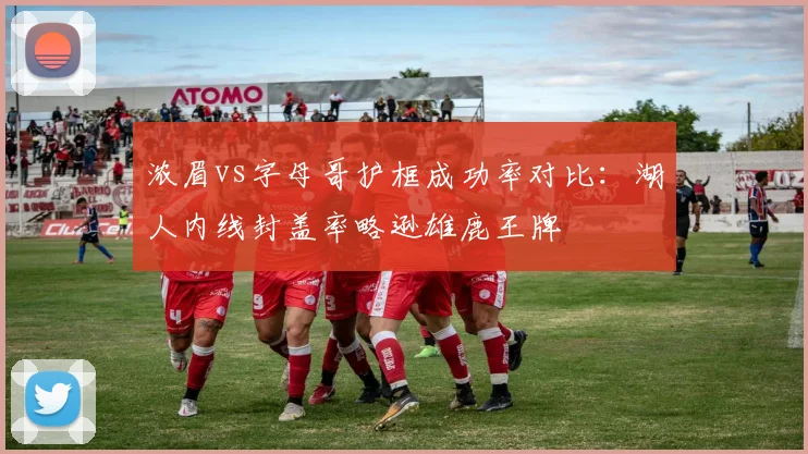 浓眉vs字母哥护框成功率对比：湖人内线封盖率略逊雄鹿王牌