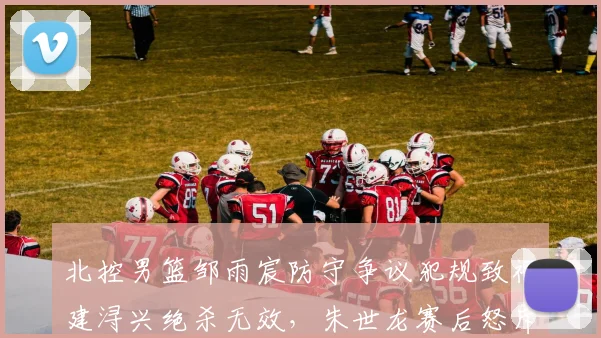 北控男篮邹雨宸防守争议犯规致福建浔兴绝杀无效，朱世龙赛后怒斥裁判