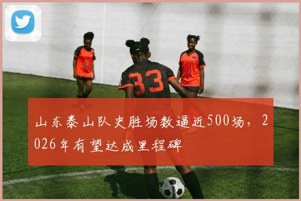 山东泰山队史胜场数逼近500场，2026年有望达成里程碑
