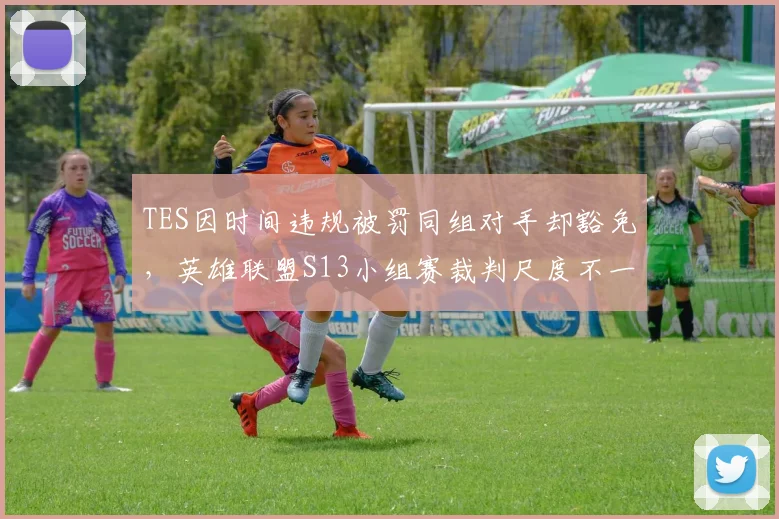 TES因时间违规被罚同组对手却豁免，英雄联盟S13小组赛裁判尺度不一