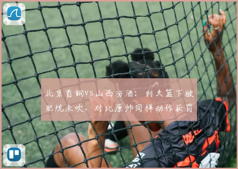 北京首钢vs山西汾酒：利夫篮下被犯规未吹，对比原帅同样动作获罚球尺度不一